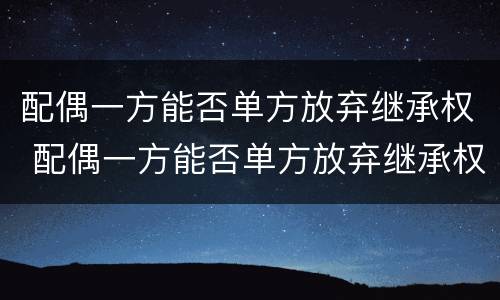 配偶一方能否单方放弃继承权 配偶一方能否单方放弃继承权
