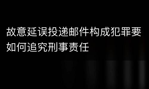 故意延误投递邮件构成犯罪要如何追究刑事责任