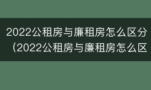 2022公租房与廉租房怎么区分（2022公租房与廉租房怎么区分呢）