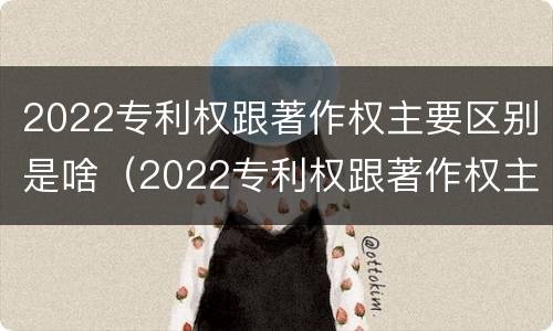 2022专利权跟著作权主要区别是啥（2022专利权跟著作权主要区别是啥呢）