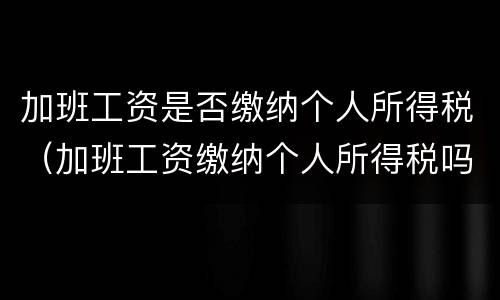加班工资是否缴纳个人所得税（加班工资缴纳个人所得税吗）