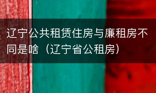 辽宁公共租赁住房与廉租房不同是啥（辽宁省公租房）