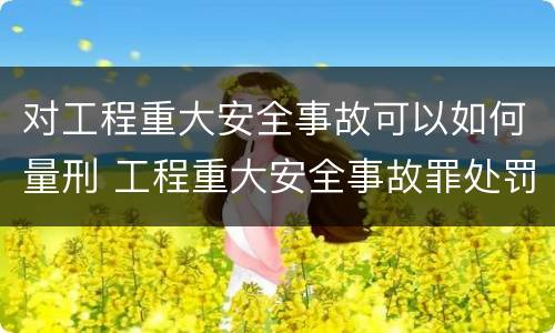 对工程重大安全事故可以如何量刑 工程重大安全事故罪处罚是什么