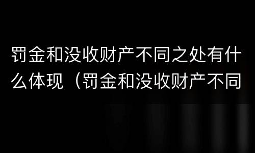 罚金和没收财产不同之处有什么体现（罚金和没收财产不同之处有什么体现吗）
