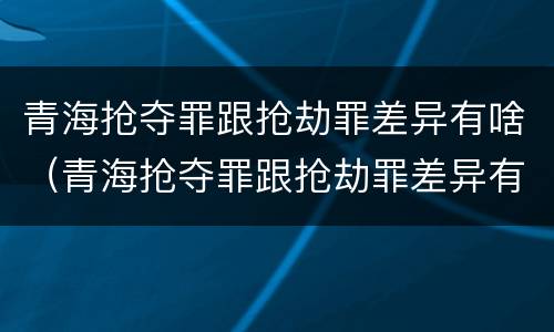 青海抢夺罪跟抢劫罪差异有啥（青海抢夺罪跟抢劫罪差异有啥不一样）