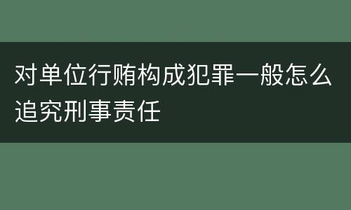 对单位行贿构成犯罪一般怎么追究刑事责任