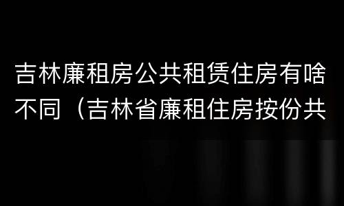吉林廉租房公共租赁住房有啥不同（吉林省廉租住房按份共有产权实施管理办法）