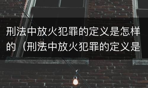 刑法中放火犯罪的定义是怎样的（刑法中放火犯罪的定义是怎样的呢）