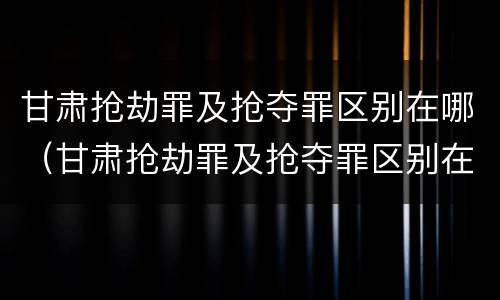 甘肃抢劫罪及抢夺罪区别在哪（甘肃抢劫罪及抢夺罪区别在哪里）