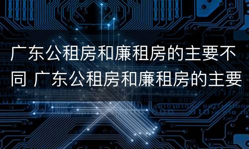 广东公租房和廉租房的主要不同 广东公租房和廉租房的主要不同在哪里