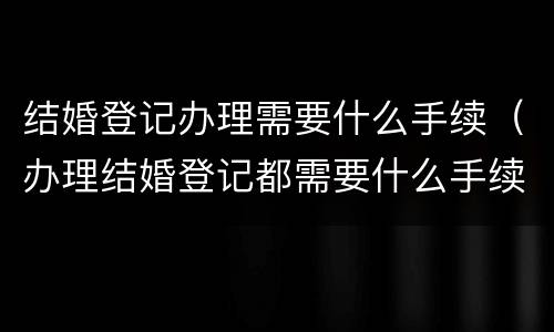 结婚登记办理需要什么手续（办理结婚登记都需要什么手续）