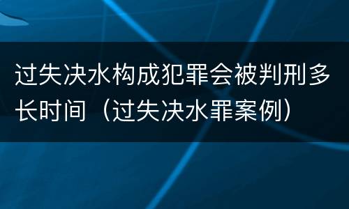 过失决水构成犯罪会被判刑多长时间（过失决水罪案例）