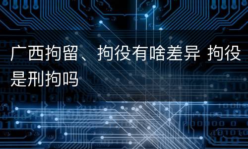 广西拘留、拘役有啥差异 拘役是刑拘吗