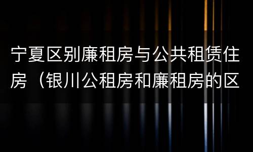 宁夏区别廉租房与公共租赁住房（银川公租房和廉租房的区别）