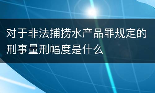 对于非法捕捞水产品罪规定的刑事量刑幅度是什么