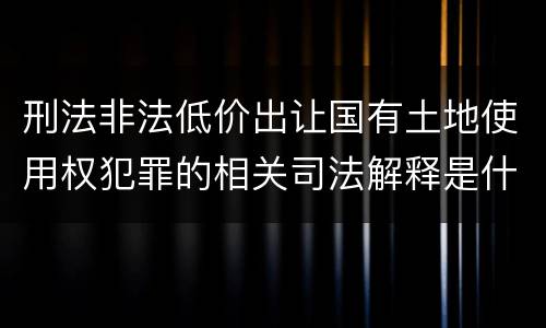 刑法非法低价出让国有土地使用权犯罪的相关司法解释是什么