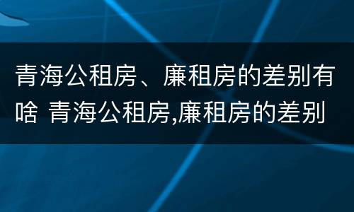 青海公租房、廉租房的差别有啥 青海公租房,廉租房的差别有啥