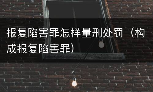 报复陷害罪怎样量刑处罚（构成报复陷害罪）
