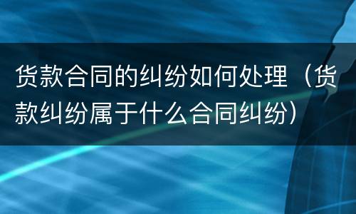 货款合同的纠纷如何处理（货款纠纷属于什么合同纠纷）