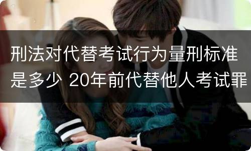 刑法对代替考试行为量刑标准是多少 20年前代替他人考试罪量刑