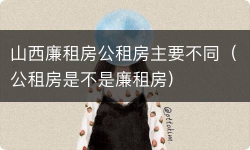 山西廉租房公租房主要不同（公租房是不是廉租房）