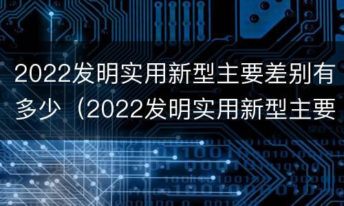 2022发明实用新型主要差别有多少（2022发明实用新型主要差别有多少个）
