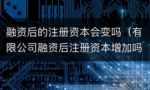 融资后的注册资本会变吗（有限公司融资后注册资本增加吗）
