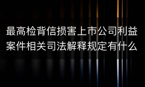 最高检背信损害上市公司利益案件相关司法解释规定有什么重要内容