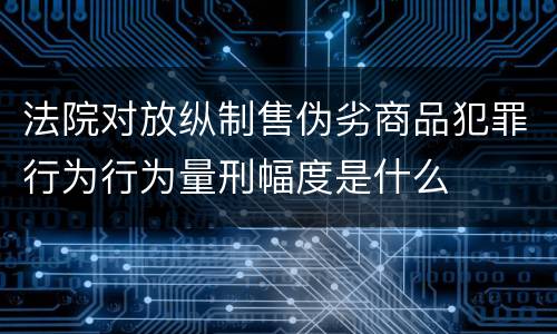 法院对放纵制售伪劣商品犯罪行为行为量刑幅度是什么