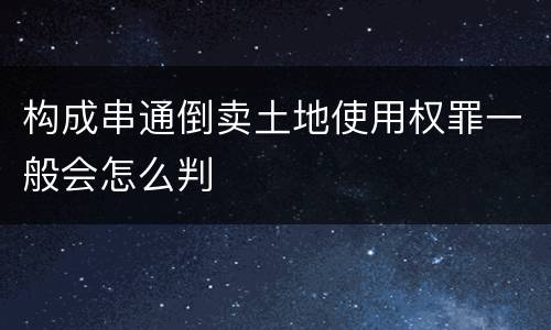 构成串通倒卖土地使用权罪一般会怎么判
