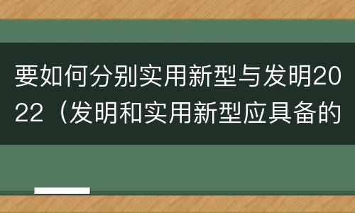 要如何分别实用新型与发明2022（发明和实用新型应具备的条件）