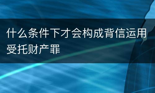 什么条件下才会构成背信运用受托财产罪