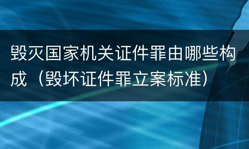毁灭国家机关证件罪由哪些构成（毁坏证件罪立案标准）