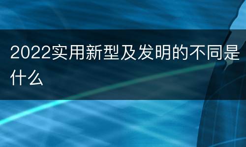 2022实用新型及发明的不同是什么