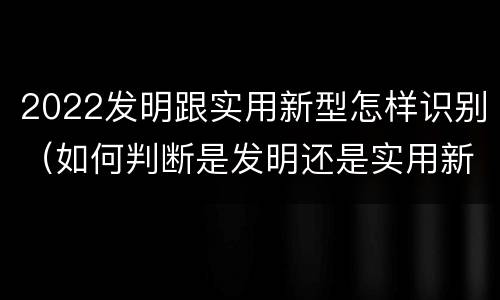 2022发明跟实用新型怎样识别（如何判断是发明还是实用新型）