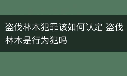 盗伐林木犯罪该如何认定 盗伐林木是行为犯吗