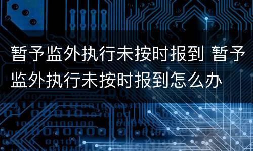 暂予监外执行未按时报到 暂予监外执行未按时报到怎么办
