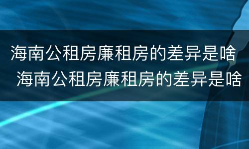 海南公租房廉租房的差异是啥 海南公租房廉租房的差异是啥啊