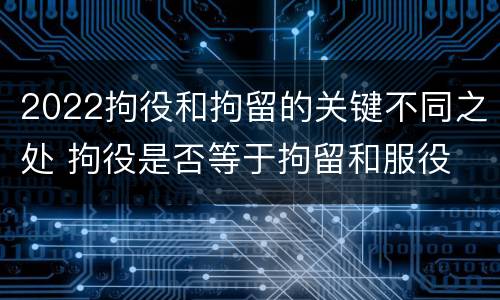 2022拘役和拘留的关键不同之处 拘役是否等于拘留和服役
