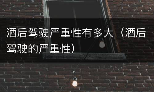 酒后驾驶严重性有多大（酒后驾驶的严重性）