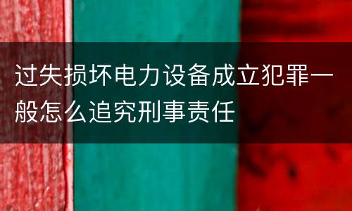 过失损坏电力设备成立犯罪一般怎么追究刑事责任