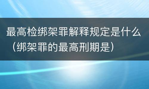 最高检绑架罪解释规定是什么（绑架罪的最高刑期是）