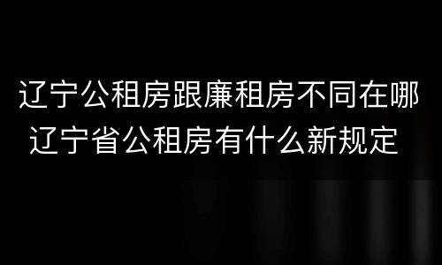 辽宁公租房跟廉租房不同在哪 辽宁省公租房有什么新规定