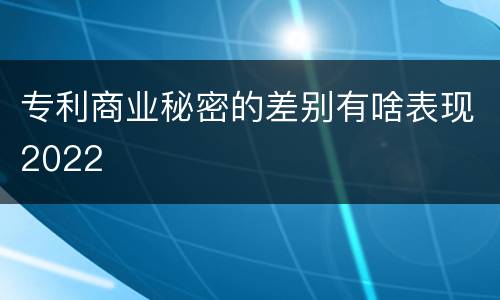 专利商业秘密的差别有啥表现2022