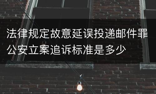 法律规定故意延误投递邮件罪公安立案追诉标准是多少