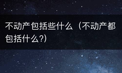 不动产包括些什么（不动产都包括什么?）