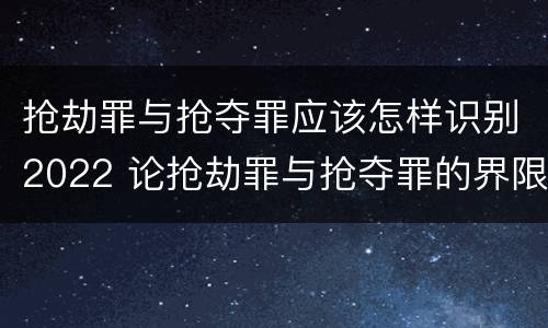抢劫罪与抢夺罪应该怎样识别2022 论抢劫罪与抢夺罪的界限