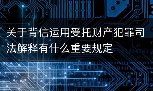 关于背信运用受托财产犯罪司法解释有什么重要规定