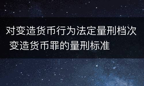 对变造货币行为法定量刑档次 变造货币罪的量刑标准
