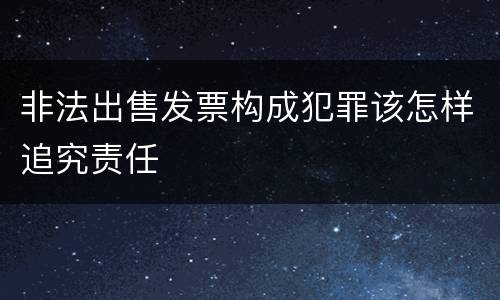 非法出售发票构成犯罪该怎样追究责任